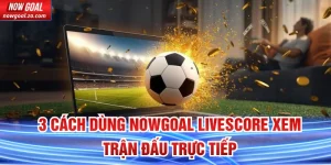 Cách dùng Nowgoal Livescore xem trận đấu trực tiếp