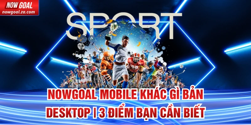 Nowgoal Mobile khác gì bản Desktop